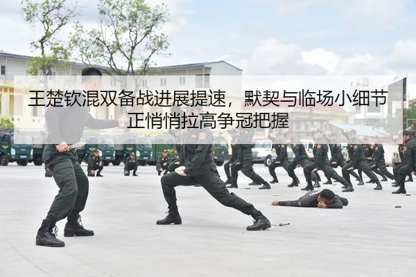王楚钦混双备战进展提速，默契与临场小细节正悄悄拉高争冠把握